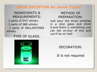 DEUS DECEPTOR by Jamie Taylor 
INGREDIENTS & 
MEASUREMENTS: 
• 2 parts of DYC whisky 
• 2 parts of J&B whisky 
• 2 parts of BALLANTINES 
whisky 
TYPE OF GLASS: 
METHOD OF 
PREPARATION: 
Just pour the three whiskies 
in a shot glass and drink 
it,and there is something you 
can bet on,four of this and 
you'll be on hell! 
DECORATION: 
It is not required 
 