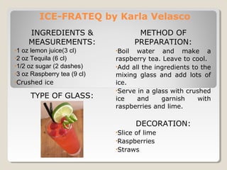 ICE-FRATEQ by Karla Velasco 
INGREDIENTS & 
MEASUREMENTS: 
•1 oz lemon juice(3 cl) 
•2 oz Tequila (6 cl) 
•1/2 oz sugar (2 dashes) 
•3 oz Raspberry tea (9 cl) 
•Crushed ice 
TYPE OF GLASS: 
METHOD OF 
PREPARATION: 
•Boil water and make a 
raspberry tea. Leave to cool. 
•Add all the ingredients to the 
mixing glass and add lots of 
ice. 
•Serve in a glass with crushed 
ice and garnish with 
raspberries and lime. 
DECORATION: 
•Slice of lime 
•Raspberries 
•Straws 
 