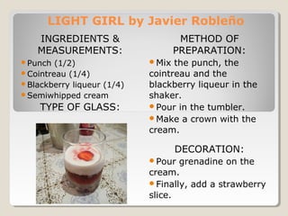 LIGHT GIRL by Javier Robleño 
INGREDIENTS & 
MEASUREMENTS: 
TYPE OF GLASS: 
METHOD OF 
PREPARATION: 
Mix the punch, the 
cointreau and the 
blackberry liqueur in the 
shaker. 
Pour in the tumbler. 
Make a crown with the 
cream. 
DECORATION: 
Pour grenadine on the 
cream. 
Finally, add a strawberry 
slice. 
Punch (1/2) 
Cointreau (1/4) 
Blackberry liqueur (1/4) 
Semiwhipped cream 
 