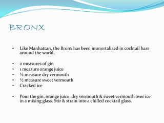 BRONX
•   Like Manhattan, the Bronx has been immortalized in cocktail bars
    around the world.

•   2 measures of gin
•   1 measure orange juice
•   ½ measure dry vermouth
•   ½ measure sweet vermouth
•   Cracked ice

•   Pour the gin, orange juice, dry vermouth & sweet vermouth over ice
    in a mixing glass. Stir & strain into a chilled cocktail glass.
 