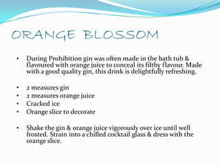 ORANGE BLOSSOM
•   During Prohibition gin was often made in the bath tub &
    flavoured with orange juice to conceal its filthy flavour. Made
    with a good quality gin, this drink is delightfully refreshing.

•   2 measures gin
•   2 measures orange juice
•   Cracked ice
•   Orange slice to decorate

•   Shake the gin & orange juice vigorously over ice until well
    frosted. Strain into a chilled cocktail glass & dress with the
    orange slice.
 