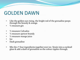 GOLDEN DAWN
•   Like the golden sun rising, the bright red of the grenadine peeps
    through the brandy & orange.
•   ½ measure gin

•   ½ measure Calvados
•   ½ measure apricot brandy
•   ½ measure mango juice
•   Ice
•   Dash grenadine

•   Mix the 1st four ingredients together over ice. Strain into a cocktail
    glass & add a dash of grenadine so the colour ripples through.
 