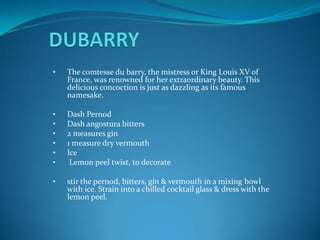 •   The comtesse du barry, the mistress or King Louis XV of
    France, was renowned for her extraordinary beauty. This
    delicious concoction is just as dazzling as its famous
    namesake.

•   Dash Pernod
•   Dash angostura bitters
•   2 measures gin
•   1 measure dry vermouth
•   Ice
•    Lemon peel twist, to decorate

•   stir the pernod, bitters, gin & vermouth in a mixing bowl
    with ice. Strain into a chilled cocktail glass & dress with the
    lemon peel.
 