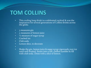 •   This cooling long drink is a celebrated cocktail & was the
    inspiration for several generations of Collins drinks across
    the globe.

•   3 measures gin
•   2 measures of lemon juice
•   ½ measure of sugar syrup
•   Cracked ice
•   Club soda
•   Lemon slice, to decorate
•
•   Shake the gin, lemon juice & sugar syrup vigorously over ice
    until well frosted. Strain into a tall, chilled tumbler & fill
    with club soda. Dress with a slice of lemon.
 