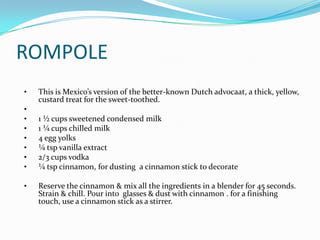 ROMPOLE
•   This is Mexico’s version of the better-known Dutch advocaat, a thick, yellow,
    custard treat for the sweet-toothed.
•
•   1 ½ cups sweetened condensed milk
•   1 ¼ cups chilled milk
•   4 egg yolks
•   ¼ tsp vanilla extract
•   2/3 cups vodka
•   ¼ tsp cinnamon, for dusting a cinnamon stick to decorate

•   Reserve the cinnamon & mix all the ingredients in a blender for 45 seconds.
    Strain & chill. Pour into glasses & dust with cinnamon . for a finishing
    touch, use a cinnamon stick as a stirrer.
 