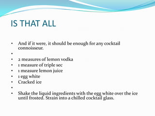 IS THAT ALL
•   And if it were, it should be enough for any cocktail
    connoisseur.
•
•   2 measures of lemon vodka
•   1 measure of triple sec
•   1 measure lemon juice
•   1 egg white
•   Cracked ice
•
•   Shake the liquid ingredients with the egg white over the ice
    until frosted. Strain into a chilled cocktail glass.
 