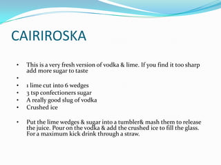 CAIRIROSKA
•   This is a very fresh version of vodka & lime. If you find it too sharp
    add more sugar to taste
•
•   1 lime cut into 6 wedges
•   3 tsp confectioners sugar
•   A really good slug of vodka
•   Crushed ice

•   Put the lime wedges & sugar into a tumbler& mash them to release
    the juice. Pour on the vodka & add the crushed ice to fill the glass.
    For a maximum kick drink through a straw.
 