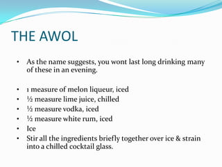THE AWOL
•   As the name suggests, you wont last long drinking many
    of these in an evening.

•   1 measure of melon liqueur, iced
•   ½ measure lime juice, chilled
•   ½ measure vodka, iced
•   ½ measure white rum, iced
•   Ice
•   Stir all the ingredients briefly together over ice & strain
    into a chilled cocktail glass.
 