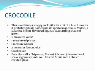 CROCODILE
•   This is certainly a snappy cocktail with a bit of a bite. However
    it probably gets its name from its spectacular colour. Midori, a
    Japanese melon-flavoured liqueur, is a startling shade of
    green.
•   2 measures vodka
•   1 measure triple sec
•   1 measure Midori
•   2 measures lemon juice
•   Cracked ice
•   Pour the vodka. Triple sec, Madori & lemon juice over ice &
    shake vigorously until well frosted. Strain into a chilled
    cocktail glass.
 