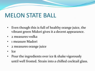 MELON STATE BALL
• Even though this is full of healthy orange juice, the
    vibrant green Midori gives it a decent appearance.
•   2 measures vodka
•   1 measure Madori
•   2 measures orange juice
•   Ice
•   Pour the ingredients over ice & shake vigorously
    until well frosted. Strain into a chilled cocktail glass.
 