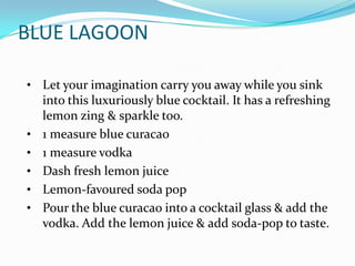BLUE LAGOON

• Let your imagination carry you away while you sink
    into this luxuriously blue cocktail. It has a refreshing
    lemon zing & sparkle too.
•   1 measure blue curacao
•   1 measure vodka
•   Dash fresh lemon juice
•   Lemon-favoured soda pop
•   Pour the blue curacao into a cocktail glass & add the
    vodka. Add the lemon juice & add soda-pop to taste.
 