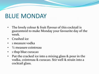 BLUE MONDAY
•   The lovely colour & fruit flavour of this cocktail is
    guaranteed to make Monday your favourite day of the
    week.
•   Crushed ice
•   1 measure vodka
•   ½ measure cointreau
•   1 tbsp blue curacao
•   Put the cracked ice into a mixing glass & pour in the
    vodka, cointreau & curacao. Stir well & strain into a
    cocktail glass.
 