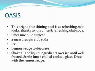 OASIS
• This bright blue shining pool is as refreshing as it
    looks, thanks to lots of ice & refreshing club soda.
•   1 measure blue curacao
•   2 measures gin club soda
•   Ice
•   Lemon wedge to decorate
•   Shake all the liquid ingredients over ice until well
    frosted. Strain into a chilled cocktail glass. Dress
    with the lemon wedge.
 