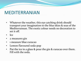 MEDITERRANIAN
•   Whatever the weather, this eye catching drink should
    transport your imagination to the blue skies & seas of the
    Mediterranean. The exotic colour needs no decoration to
    set it off.
•   Ice
•   2 measures gin
•   1 measure blue curacao
•   Lemon flavoured soda-pop
•   Put the ice in a glass & pour the gin & curacao over them.
    Fill with the soda.
 
