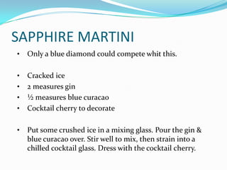 SAPPHIRE MARTINI
•   Only a blue diamond could compete whit this.

•   Cracked ice
•   2 measures gin
•   ½ measures blue curacao
•   Cocktail cherry to decorate

•   Put some crushed ice in a mixing glass. Pour the gin &
    blue curacao over. Stir well to mix, then strain into a
    chilled cocktail glass. Dress with the cocktail cherry.
 