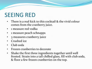 SEEING RED
•   There is a real kick to this cocktail & the vivid colour
    comes from the cranberry juice.
•   1 measure red vodka
•   1 measure peach schnapps
•   3 measures cranberry juice
•   Crushed ice
•   Club soda
•   Frozen cranberries to decorate
•   Shake the first three ingredients together until well
    frosted. Strain into a tall chilled glass, fill with club soda,
    & floor a few frozen cranberries on the top.
 