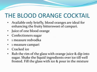 THE BLOOD ORANGE COCKTAIL
• Available only briefly, blood oranges are ideal for
    enhancing the fruity bittersweet of campari.
•   Juice of one blood orange
•   Confectioners sugar
•   1 measure redvodka
•   1 measure campari
•   Cracked ice
•   Rub the rim of the glass with orange juice & dip into
    sugar. Shake the liquid ingredients over ice till well
    frosted. Fill the glass with ice & pour in the mixture
 