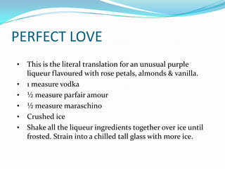 PERFECT LOVE
•   This is the literal translation for an unusual purple
    liqueur flavoured with rose petals, almonds & vanilla.
•   1 measure vodka
•   ½ measure parfair amour
•   ½ measure maraschino
•   Crushed ice
•   Shake all the liqueur ingredients together over ice until
    frosted. Strain into a chilled tall glass with more ice.
 