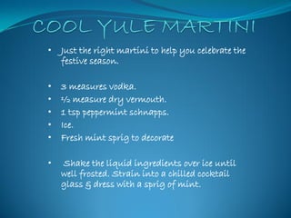 •   Just the right martini to help you celebrate the
    festive season.

•   3 measures vodka.
•   ½ measure dry vermouth.
•   1 tsp peppermint schnapps.
•   Ice.
•   Fresh mint sprig to decorate

•   Shake the liquid ingredients over ice until
    well frosted. Strain into a chilled cocktail
    glass & dress with a sprig of mint.
 