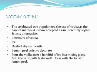 VODKATINI
•   The celebrated 007 popularized the use of vodka as the
    base of martini & is now accepted as an incredibly stylish
    & tasty alternative.
•   1 measure of vodka
•   Ice
•   Dash of dry vermouth
•   Lemon peel twist to decorate
•   Pour the vodka over a handful of ice in a mixing glass.
    Add the vermouth & stir well. Dress with the twist of
    lemon peel.
 