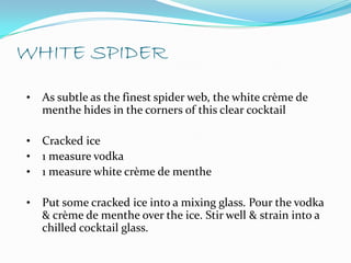 WHITE SPIDER
•   As subtle as the finest spider web, the white crème de
    menthe hides in the corners of this clear cocktail

•   Cracked ice
•   1 measure vodka
•   1 measure white crème de menthe

•   Put some cracked ice into a mixing glass. Pour the vodka
    & crème de menthe over the ice. Stir well & strain into a
    chilled cocktail glass.
 