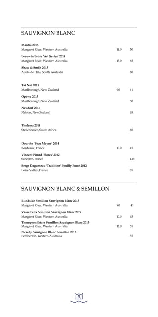 SAUVIGNON BLANC
Mantra 2015
Margaret River, Western Australia 11.0 50
Leeuwin Estate ‘Art Series’ 2014
Margaret River, Western Australia 15.0 65
Shaw & Smith 2015
Adelaide Hills, South Australia 60
Tai Nui 2015
Marlborough, New Zealand 9.0 41
Opawa 2015
Marlborough, New Zealand 50
Neudorf 2013
Nelson, New Zealand 65
Thelema 2014
Stellenbosch, South Africa 60
Dourthe 'Beau Mayne' 2014
Bordeaux, France 10.0 45
Vincent Pinard 'Flores' 2012
Sancerre, France 125
Serge Dagueneau 'Tradition' Pouilly Fumé 2012
Loire Valley, France 85
SAUVIGNON BLANC & SEMILLON
Blindside Semillon Sauvignon Blanc 2015
Margaret River, Western Australia 9.0 41
Vasse Felix Semillon Sauvignon Blanc 2015
Margaret River, Western Australia 10.0 45
Thompson Estate Semillon Sauvignon Blanc 2015
Margaret River, Western Australia 12.0 55
Picardy Sauvignon Blanc Semillon 2015
Pemberton, Western Australia 55
 