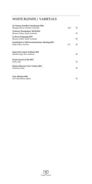 WHITE BLENDS / VARIETALS
Si Vintners Semillon Chardonnay 2014
Margaret River, Western Australia 12.0 55
Torbreck ‘Woodcutters’ RVM 2012
Barossa Valley, South Australia 45
La Prova Garganega 2013
Barossa Valley, South Australia 50
Liquid Rock 'n' Roll Gewürztraminer Riesling 2015
King Valley, Victoria 9.5 43
Saint Clair Grüner Veltliner 2011
Marlborough, New Zealand 50
Feudo Arancio Grillo 2013
Sicily, Italy 50
Stefano Massone 'Gavi' Cortese 2012
Piedmont, Italy 70
Vela Albariño 2012
D.O. Rias Baixas, Spain 55
 