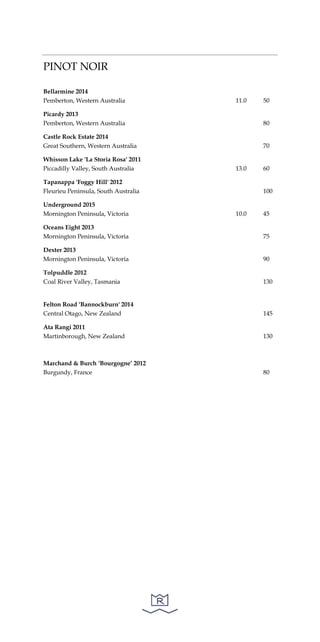 PINOT NOIR
Bellarmine 2014
Pemberton, Western Australia 11.0 50
Picardy 2013
Pemberton, Western Australia 80
Castle Rock Estate 2014
Great Southern, Western Australia 70
Whisson Lake 'La Storia Rosa' 2011
Piccadilly Valley, South Australia 13.0 60
Tapanappa 'Foggy Hill' 2012
Fleurieu Peninsula, South Australia 100
Underground 2015
Mornington Peninsula, Victoria 10.0 45
Oceans Eight 2013
Mornington Peninsula, Victoria 75
Dexter 2013
Mornington Peninsula, Victoria 90
Tolpuddle 2012
Coal River Valley, Tasmania 130
Felton Road ‘Bannockburn' 2014
Central Otago, New Zealand 145
Ata Rangi 2011
Martinborough, New Zealand 130
Marchand & Burch ‘Bourgogne’ 2012
Burgundy, France 80
 