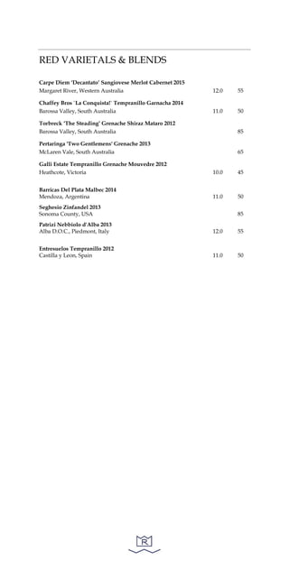RED VARIETALS & BLENDS
Carpe Diem ‘Decantato’ Sangiovese Merlot Cabernet 2015
Margaret River, Western Australia 12.0 55
Chaffey Bros `La Conquista!` Tempranillo Garnacha 2014
Barossa Valley, South Australia 11.0 50
Torbreck ‘The Steading’ Grenache Shiraz Mataro 2012
Barossa Valley, South Australia 85
Pertaringa 'Two Gentlemens' Grenache 2013
McLaren Vale, South Australia 65
Galli Estate Tempranillo Grenache Mouvedre 2012
Heathcote, Victoria 10.0 45
Barricas Del Plata Malbec 2014
Mendoza, Argentina 11.0 50
Seghesio Zinfandel 2013
Sonoma County, USA 85
Patrizi Nebbiolo d'Alba 2013
Alba D.O.C., Piedmont, Italy 12.0 55
Entresuelos Tempranillo 2012
Castilla y Leon, Spain 11.0 50
 