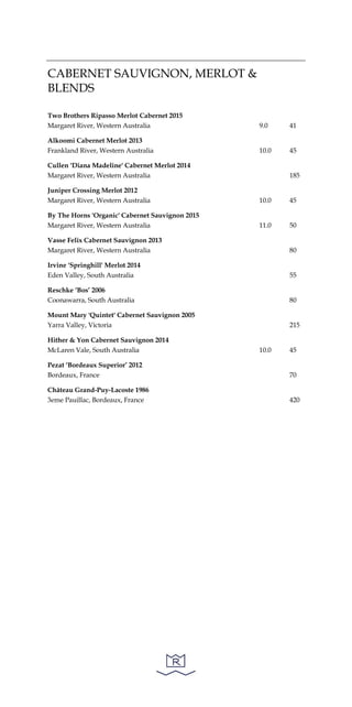 CABERNET SAUVIGNON, MERLOT &
BLENDS
Two Brothers Ripasso Merlot Cabernet 2015
Margaret River, Western Australia 9.0 41
Alkoomi Cabernet Merlot 2013
Frankland River, Western Australia 10.0 45
Cullen 'Diana Madeline' Cabernet Merlot 2014
Margaret River, Western Australia 185
Juniper Crossing Merlot 2012
Margaret River, Western Australia 10.0 45
By The Horns 'Organic' Cabernet Sauvignon 2015
Margaret River, Western Australia 11.0 50
Vasse Felix Cabernet Sauvignon 2013
Margaret River, Western Australia 80
Irvine 'Springhill' Merlot 2014
Eden Valley, South Australia 55
Reschke ‘Bos’ 2006
Coonawarra, South Australia 80
Mount Mary 'Quintet' Cabernet Sauvignon 2005
Yarra Valley, Victoria 215
Hither & Yon Cabernet Sauvignon 2014
McLaren Vale, South Australia 10.0 45
Pezat ‘Bordeaux Superior’ 2012
Bordeaux, France 70
Château Grand-Puy-Lacoste 1986
3eme Pauillac, Bordeaux, France 420
 