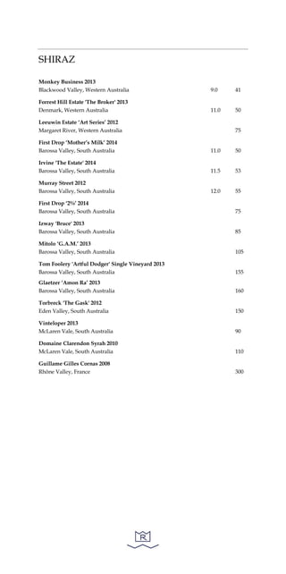 SHIRAZ
Monkey Business 2013
Blackwood Valley, Western Australia 9.0 41
Forrest Hill Estate 'The Broker' 2013
Denmark, Western Australia 11.0 50
Leeuwin Estate ‘Art Series’ 2012
Margaret River, Western Australia 75
First Drop ‘Mother’s Milk’ 2014
Barossa Valley, South Australia 11.0 50
Irvine 'The Estate' 2014
Barossa Valley, South Australia 11.5 53
Murray Street 2012
Barossa Valley, South Australia 12.0 55
First Drop ‘2%’ 2014
Barossa Valley, South Australia 75
Izway 'Bruce' 2013
Barossa Valley, South Australia 85
Mitolo ‘G.A.M.’ 2013
Barossa Valley, South Australia 105
Tom Foolery 'Artful Dodger' Single Vineyard 2013
Barossa Valley, South Australia 155
Glaetzer ‘Amon Ra’ 2013
Barossa Valley, South Australia 160
Torbreck 'The Gask' 2012
Eden Valley, South Australia 150
Vinteloper 2013
McLaren Vale, South Australia 90
Domaine Clarendon Syrah 2010
McLaren Vale, South Australia 110
Guillame Gilles Cornas 2008
Rhône Valley, France 300
 