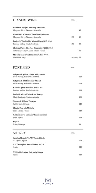 DESSERT WINE (90ML)
Flametree Botrytis Riesling 2013 (375ml)
Margaret River, Western Australia 43
Vasse Felix ‘Cane Cut’ Semillon 2013 (375ml)
Margaret River, Western Australia 12.0 48
Torbreck ‘The Bothie’ Muscat Blanc 2013 (375ml)
Barossa Valley, South Australia 10.0 40
Château Pierre-Bise 'Les Rouanniers' 2010 (500ml)
Côteaux du Layon, Loire Valley, France 95
Moscato D'Asti "Albino Rocca" 2014 (750ml)
Piedmont, Italy 13 (150ml) 55
FORTIFIED (60ML)
Talijancich 'Julian James' Red Liqueur
Swan Valley, Western Australia 12.0
Talijancich '1961 Reserve' Muscat
Swan Valley, Western Australia 22.0
Kalleske 'JMK' Fortified Shiraz 2011
Barossa Valley, South Australia 11.0
Penfolds 'Grandfather Rare' Tawny
Multi Regional, South Australia 19.0
Stanton & Killeen Topaque
Rutherglen, Victoria 12.0
Claude Courtois Mistelle
Loire Valley, France 14.0
Valdespino 'El Candado' Pedro Ximenez
Jerez, Spain 11.0
Kopke
Porto, Portugal 9.0
SHERRY (60ML)
Sanchez Romate 'N.P.U.' Amontillado
D.O. Jeréz, Spain 10.0
NV Valdespino '1842' Oloroso V.O.S.
Spain 14.0
NV Emilio Lustau East India Solera
Spain 12.0
 
