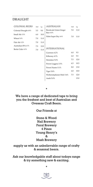 DRAUGHT
COLONIAL BEERS
Colonial Draught 4.8%
Small Ale 3.5%
Wheat 5.0%
Pale Ale 5.2%
Australian IPA 6.5%
Bertie Cider 4.5%
Sml
5.5
6.0
7.0
7.0
7.5
7.0
Lg
9.0
10.0
11.0
11.0
12.0
11.0
AUSTRALIAN
Brookvale Union Ginger
Beer 4.0%
Hahn Super Dry 4.6%
INTERNATIONAL
Guinness 4.2%
Kilkenny 4.3%
Heineken 5.0%
Peroni Leggera 3.5%
Peroni Nastro 5.1%
Tiger 5.0%
Weihenstephaner Hefe 5.4%
Asahi 5.0%
Sml
7.0
7.0
6.0
6.0
7.5
6.5
8.0
6.0
7.5
Lg
11.0
11.0
9.5
9.5
12.0
10.5
13.0
10.0
12.0
13.0
*
We have a range of dedicated taps to bring
you the freshest and best of Australian and
Oveseas Craft Beers.
Our Friends at
Stone & Wood
Nail Brewery
Feral Brewery
4 Pines
Young Henry’s
&
Mash Brewery
supply us with an unbelievable range of crafty
& seasonal beers.
Ask our knowledgable staff about todays range
& try something new & exciting.
*
 