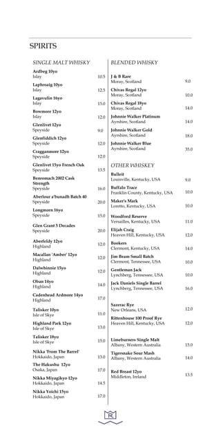 SPIRITS
SINGLE MALT WHISKY
Ardbeg 10yo
Islay
Laphroaig 10yo
Islay
Lagavulin 16yo
Islay
Bowmore 12yo
Islay
Glenlivet 12yo
Speyside
Glenfiddich 12yo
Speyside
Cragganmore 12yo
Speyside
Glenlivet 15yo French Oak
Speyside
Benromach 2002 Cask
Strength
Speyside
Aberlour a'bunadh Batch 40
Speyside
Longmorn 16yo
Speyside
Glen Grant 5 Decades
Speyside
Aberfeldy 12yo
Highland
Macallan 'Amber' 12yo
Highland
Dalwhinnie 15yo
Highland
Oban 14yo
Highland
Cadenhead Ardmore 14yo
Highland
Talisker 10yo
Isle of Skye
Highland Park 12yo
Isle of Skye
Talisker 18yo
Isle of Skye
Nikka 'From The Barrel'
Hokkaido, Japan
The Hakushu 12yo
Osaka, Japan
Nikka Miyagikyo 12yo
Hokkaido, Japan
Nikka Yoichi 15yo
Hokkaido, Japan
10.5
12.5
15.0
12.0
9.0
12.0
12.0
13.5
16.0
20.0
15.0
20.0
12.0
12.0
12.0
14.0
17.0
11.0
13.0
15.0
13.0
17.0
14.5
17.0
BLENDED WHISKY
J & B Rare
Moray, Scotland
Chivas Regal 12yo
Moray, Scotland
Chivas Regal 18yo
Moray, Scotland
Johnnie Walker Platinum
Ayrshire, Scotland
Johnnie Walker Gold
Ayrshire, Scotland
Johnnie Walker Blue
Ayrshire, Scotland
OTHER WHISKEY
Bulleit
Louisville, Kentucky, USA
Buffalo Trace
Franklin County, Kentucky, USA
Maker's Mark
Loretto, Kentucky, USA
Woodford Reserve
Versailles, Kentucky, USA
Elijah Craig
Heaven Hill, Kentucky, USA
Bookers
Clermont, Kentucky, USA
Jim Beam Small Batch
Clermont, Tennessee, USA
Gentleman Jack
Lynchberg, Tennessee, USA
Jack Daniels Single Barrel
Lynchberg, Tennessee, USA
Sazerac Rye
New Orleans, USA
Rittenhouse 100 Proof Rye
Heaven Hill, Kentucky, USA
Limeburners Single Malt
Albany, Western Australia
Tigersnake Sour Mash
Albany, Western Australia
Red Breast 12yo
Middleton, Ireland
9.0
10.0
14.0
14.0
18.0
35.0
9.0
10.0
10.0
11.0
12.0
14.0
10.0
10.0
16.0
12.0
12.0
15.0
14.0
13.5
 