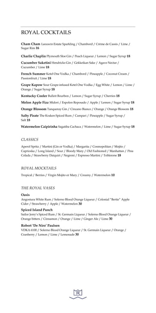 ROYAL COCKTAILS
Cham Cham Leeuwin Estate Sparkling / Chambord / Crème de Cassis / Lime /
Sugar Rim 16
Charlie Chaplin Plymouth Sloe Gin / Peach Liqueur / Lemon / Sugar Syrup 18
Cucumber Saketini Hendricks Gin / Gekkeikan Sake / Agave Nectar /
Cucumber / Lime 18
French Summer Ketel One Vodka / Chambord / Pineapple / Coconut Cream /
Passionfruit / Lime 18
Grape Kapow Sour Grape-infused Ketel One Vodka / Egg White / Lemon / Lime /
Orange / Sugar Syrup 18
Kentucky Cooler Bulleit Bourbon / Lemon / Sugar Syrup / Cherries 18
Melon Apple Fizz Midori / Espolon Reposado / Apple / Lemon / Sugar Syrup 18
Orange Blossom Tanqueray Gin / Cinzano Bianco / Orange / Orange Blossom 18
Salty Pirate The Kraken Spiced Rum / Campari / Pineapple / Sugar Syrup /
Salt 18
Watermelon Caipirinha Sagatiba Cachaca / Watermelon / Lime / Sugar Syrup 18
CLASSICS
Aperol Spritz / Martini (Gin or Vodka) / Margarita / Cosmopolitan / Mojito /
Caprioska / Long Island / Sour / Bloody Mary / Old Fashioned / Manhattan / Pina
Colada / Strawberry Daiquiri / Negroni / Espresso Martini / Toblerone 18
ROYAL MOCKTAILS
Tropical / Berries / Virgin Mojito or Mary / Creamy / Watermelon 10
THE ROYAL VASES
Oasis
Angostura White Rum / Solerno Blood Orange Liqueur / Colonial “Bertie” Apple
Cider / Strawberry / Apple / Watermelon 30
Spiced Island Punch
Sailor Jerry’s Spiced Rum / St. Germain Liqueur / Solerno Blood Orange Liqueur /
Orange bitters / Cinnamon / Orange / Lime / Ginger Ale / Lime 30
Robert ‘De Niro’ Paulsen
VDKA 6100 / Solerno Blood Orange Liqueur / St. Germain Liqueur / Orange /
Cranberry / Lemon / Lime / Lemonade 30
 