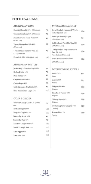 BOTTLES & CANS
AUSTRALIAN CANS
Colonial Draught 4.8% (375mL can)
Colonial Small Ale 3.5% (375mL can)
Mountain Goat Fancy Pants 5.0%
(375mL can)
Young Henrys Real Ale 4.0%
(375mL can)
4 Pines Indian Summer Pale Ale
4.2% (375mL can)
Pirate Life IIPA 8.8% (500mL can)
AUSTRALIAN BOTTLES
James Boag's Premium Light 2.9%
Redback Mild 3.5%
Pure Blonde 4.6%
Coopers Pale Ale 4.5%
Crown Lager 4.9%
Little Creatures Bright Ale 4.5%
Doss Blockos Pale Lager 4.6%
CIDER & GINGER
Batlow's Cloudy Cider 4.2% (375mL
can)
Rochdale Apple 5.0%
Magners Original 4.5%
Somersby Apple 4.5%
Somersby Pear 4.5%
Lick Pier Ginger Beer 4.0%
Matso’s Ginger Beer 3.5%
Kirin Apple 4.0%
Kirin Pear 4.0%
7.0
7.0
9.0
8.0
9.0
15.0
6.5
7.0
8.0
8.0
8.0
9.0
11.0
7.0
10.0
15.0
9.0
9.0
12.0
12.0
11.0
11.0
INTERNATIONAL CANS
Brew Dog Jack Hammer IPA 7.2%
Scotland (330mL can)
Brooklyn Brewery Lager
USA (355mL can)
Golden Road Point The Way IPA
USA (355mL can)
Garage Project Hapi Daze Pacific
Pale Ale 4.6%
New Zealand (330mL can)
Sierra Nevada Pale Ale 5.6%
USA (473mL can)
INTERNATIONAL BOTTLES
Asahi 5.0%
Japan
Corona 4.6%
Mexico
Hoegaarden 4.9%
Belgium
Blanche de Namur 4.5%
Belgium
Chimay Bleue 9.0%
Belgium
Weihenstephaner Original 5.1%
Germany
Trumer Pils 4.9%
Austria
13.0
9.5
12.0
12.0
12.0
9.0
9.0
10.0
10.0
16.0
12.0
11.0
 
