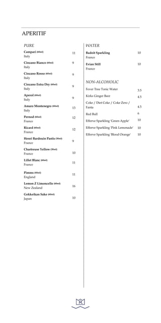 APERITIF
PURE
Campari (60ml)
Italy
Cinzano Bianco (60ml)
Italy
Cinzano Rosso (60ml)
Italy
Cinzano Extra Dry (60ml)
Italy
Aperol (60ml)
Italy
Amaro Montenegro (60ml)
Italy
Pernod (60ml)
France
Ricard (60ml)
France
Henri Bardouin Pastis (30ml)
France
Chartreuse Yellow (30ml)
France
Lillet Blanc (60ml)
France
Pimms (60ml)
England
Lemon Z Limoncello (60ml)
New Zealand
Gekkeikan Sake (60ml)
Japan
11
9
9
9
9
13
12
12
9
10
11
11
16
10
WATER
Badoit Sparkling
France
Evian Still
France
NON-ALCOHOLIC
Fever Tree Tonic Water
Kirks Ginger Beer
Coke / Diet Coke / Coke Zero /
Fanta
Red Bull
Efferve Sparkling 'Green Apple'
Efferve Sparkling 'Pink Lemonade'
Efferve Sparkling 'Blood Orange'
10
10
3.5
4.5
4.5
6
10
10
10
 