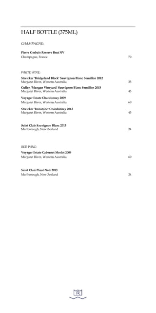 HALF BOTTLE (375ML)
CHAMPAGNE:
Pierre Gerbais Reserve Brut NV
Champagne, France 70
WHITE WINE:
Streicker 'Bridgeland Block' Sauvignon Blanc Semillon 2012
Margaret River, Western Australia 35
Cullen 'Mangan Vineyard' Sauvignon Blanc Semillon 2015
Margaret River, Western Australia 45
Voyager Estate Chardonnay 2009
Margaret River, Western Australia 60
Streicker 'Ironstone' Chardonnay 2012
Margaret River, Western Australia 45
Saint Clair Sauvignon Blanc 2015
Marlborough, New Zealand 24
RED WINE:
Voyager Estate Cabernet Merlot 2009
Margaret River, Western Australia 60
Saint Clair Pinot Noir 2013
Marlborough, New Zealand 24
 