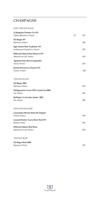 CHAMPAGNE
NON VINTAGE BLANC
A.Margaine Premier Cru NV
Villers-Marmery, France 22 115
Pol Roger NV
Épernay, France 120
Egly Ouriet 'Brut Tradition' NV
Ambonnay Grand Cru, France 230
Billecart-Salmon Brut Réserve NV
Mareuil-sur-Aÿ, France 180
Agrapart Extra Brut Complantée
Avize, France 210
Jérôme Prévost La Closerie NV
Gueux, France 220
VINTAGE BLANC
Pol Roger 2004
Épernay, France 210
Philipponnat 'Cuvée 1522' Grand Cru 2000
Aÿ, France 260
Bollinger 'La Grande Année' 2002
Aÿ, France 380
NON VINTAGE ROSÉ
Larmandier Bernier Rosé De Saignée
Vertus, France 190
Laurent-Perrier 'Cuvée Rosé' Brut NV
Reims, France 210
Billecart-Salmon Brut Rosé
Mareuil-sur-Aÿ, France 240
VINTAGE ROSÉ
Pol Roger Rosé 2006
Épernay, France 195
 