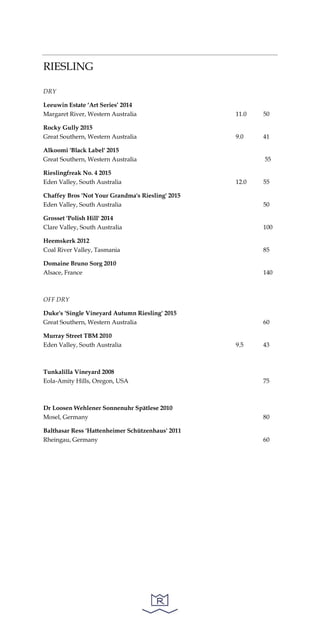 RIESLING
DRY
Leeuwin Estate ‘Art Series’ 2014
Margaret River, Western Australia 11.0 50
Rocky Gully 2015
Great Southern, Western Australia 9.0 41
Alkoomi 'Black Label' 2015
Great Southern, Western Australia 55
Rieslingfreak No. 4 2015
Eden Valley, South Australia 12.0 55
Chaffey Bros 'Not Your Grandma's Riesling' 2015
Eden Valley, South Australia 50
Grosset 'Polish Hill' 2014
Clare Valley, South Australia 100
Heemskerk 2012
Coal River Valley, Tasmania 85
Domaine Bruno Sorg 2010
Alsace, France 140
OFF DRY
Duke's 'Single Vineyard Autumn Riesling' 2015
Great Southern, Western Australia 60
Murray Street TBM 2010
Eden Valley, South Australia 9.5 43
Tunkalilla Vineyard 2008
Eola-Amity Hills, Oregon, USA 75
Dr Loosen Wehlener Sonnenuhr Spätlese 2010
Mosel, Germany 80
Balthasar Ress 'Hattenheimer Schützenhaus' 2011
Rheingau, Germany 60
 