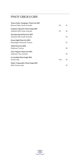 PINOT GRIGIO/GRIS
Thorn Clarke ‘Sandpiper’ Pinot Gris 2015
Barossa Valley, South Australia 9.0 41
Longview 'Queenie' Pinot Grigio 2015
Adelaide Hills, South Australia 9.5 43
Deviation Road Pinot Gris 2015
Adelaide Hills, South Australia 55
Ocean Eight Pinot Gris 2015
Mornington Peninsula, Victoria 75
Adele Pinot Gris 2012
Heathcote, Victoria 80
Urlar 'Organic' Pinot Gris 2013
Gladstone, New Zealand 65
La Vendetta Pinot Grigio 2014
Veneto, Italy 10.0 45
Fattori 'Valparadiso' Pinot Grigio 2013
Delle Venezie, Italy 70
 