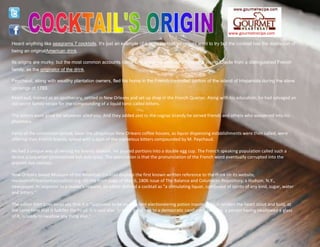 www.gourmetrecipe.com
Heard anything like seagrams 7 cocktails, It's just an example of a tasty cocktail you might want to try but the cocktail has the distinction of
being an originalAmerican drink.
Its origins are murky, but the most common accounts name one Antoine AmedeePeychaud, a young Creole from a distinguished French
family, as the originator of the drink.
Peychaud, along with wealthy plantation owners, fled his home in the French controlled portion of the island of Hispaniola during the slave
uprisings of 1793.
Peychaud, trained as an apothecary, settled in New Orleans and set up shop in the French Quarter. Along with his education, he had salvaged an
old secret family recipe for the compounding of a liquid tonic called bitters.
The bitters were good for whatever ailed you. And they added zest to the cognac brandy he served friends and others who wandered into his
pharmacy.
Fame of the concoction spread. Soon the ubiquitous New Orleans coffee houses, as liquor dispensing establishments were then called, were
offering their French brandy spiked with a dash of the marvelous bitters compounded by M. Peychaud.
He had a unique way of serving his brandy libation. He poured portions into a double egg cup. The French speaking population called such a
device a coquetier (pronounced kah-kuh-tyay). The speculation is that the pronunciation of the French word eventually corrupted into the
present day cocktail.
New Orleans based Museum of the American Cocktail displays the first known written reference to the drink on its website,
museumoftheamericancocktail.org. On the front page of May 6, 1806 issue of The Balance and Columbian Repository, a Hudson, N.Y.,
newspaper. In response to a reader's request, an editor defined a cocktail as "a stimulating liquor, composed of spirits of any kind, sugar, water
and bitters."
The editor then goes on to say that it is "supposed to be an excellent electioneering potion inasmuch as it renders the heart stout and bold, at
the same time that it fuddles the head. It is said also, to be of great use to a democratic candidate: because, a person having swallowed a glass
of it, is ready to swallow any thing else."
 