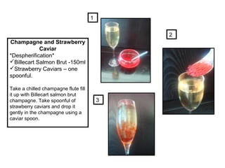 Champagne and Strawberry
Caviar
*Despherification*
Billecart Salmon Brut -150ml
Strawberry Caviars – one
spoonful.
Take a chilled champagne flute fill
it up with Billecart salmon brut
champagne. Take spoonful of
strawberry caviars and drop it
gently in the champagne using a
caviar spoon.
1
2
3
 