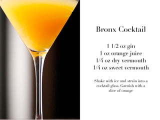Bronx Cocktail

              1 1/2 oz gin
           1 oz orange juice
BRONX    1/4 oz dry vermouth
        1/4 oz sweet vermouth

        Shake with ice and strain into a
         cocktail glass. Garnish with a
                slice of orange
 
