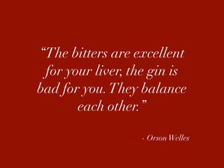 “The bitters are excellent
 for your liver, the gin is
bad for you. They balance
       each other.”

                  - Orson Welles
 