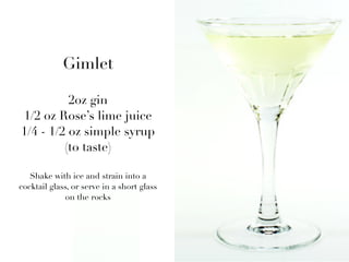 Gimlet

          2oz gin
1/2 oz Rose’s lime juice
1/4 - 1/2 oz simple syrup
         (to taste)

   Shake with ice and strain into a
cocktail glass, or serve in a short glass
              on the rocks
 