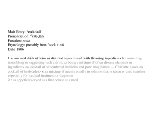Main Entry: 1cock·tail
Pronunciation: ˈkäk-ˌtāl
Function: noun
Etymology: probably from 1cock + tail
Date: 1806

1 a : an iced drink of wine or distilled liquor mixed with ﬂavoring ingredients b : something
resembling or suggesting such a drink as being a mixture of often diverse elements or
ingredients <a cocktail of remembered incidents and pure imagination — Charlotte Low> <a
cocktail of herbicides> c : a mixture of agents usually in solution that is taken or used together
especially for medical treatment or diagnosis
2 : an appetizer served as a ﬁrst course at a meal
 
