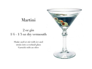 Martini

          2 oz gin
1/4 - 1/3 oz dry vermouth

  Shake and/or stir with ice and
    strain into a cocktail glass
      Garnish with an olive
 