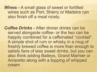 Wines - A small glass of sweet or fortified
wines such as Port, Sherry or Madeira can
also finish off a meal nicely.
Coffee Drinks - After dinner drinks can be
served alongside coffee- or the two can be
happily combined for a caffeinated “cocktail”.
A simple shot of rum or whisky in a mug of
freshly brewed coffee is more than enough to
satisfy fans of less sweet drinks, but you can
also think adding Baileys, Grand Marnier or
Amaretto along with a topping of whipped
cream
 