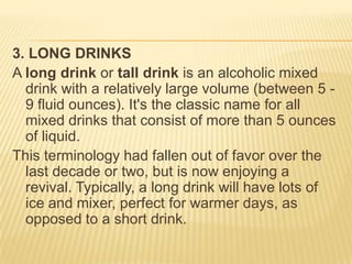 3. LONG DRINKS
A long drink or tall drink is an alcoholic mixed
drink with a relatively large volume (between 5 -
9 fluid ounces). It's the classic name for all
mixed drinks that consist of more than 5 ounces
of liquid.
This terminology had fallen out of favor over the
last decade or two, but is now enjoying a
revival. Typically, a long drink will have lots of
ice and mixer, perfect for warmer days, as
opposed to a short drink.
 